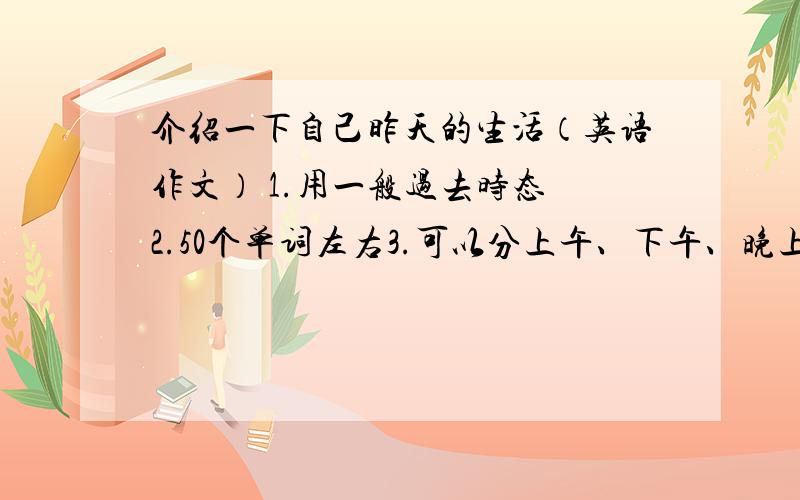 介绍一下自己昨天的生活（英语作文） 1.用一般过去时态 2.50个单词左右3.可以分上午、下午、晚上三个阶段来写