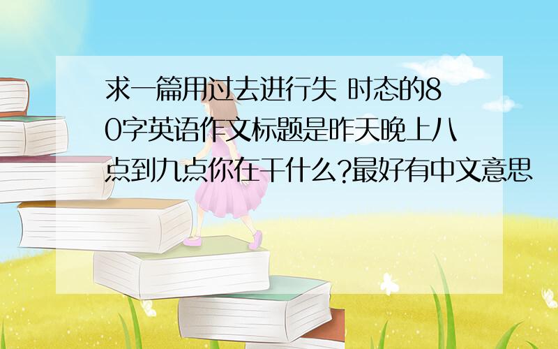 求一篇用过去进行失 时态的80字英语作文标题是昨天晚上八点到九点你在干什么?最好有中文意思