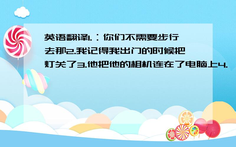 英语翻译1.：你们不需要步行去那2.我记得我出门的时候把灯关了3.他把他的相机连在了电脑上4.一只狗咬伤了他的左手5.如果你还没收到信,请让我们知道.6.你要是真喜欢这件外套,我就给你买