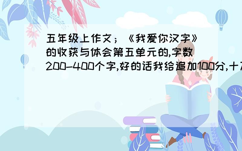 五年级上作文；《我爱你汉字》的收获与体会第五单元的,字数200-400个字,好的话我给追加100分,十万火急!