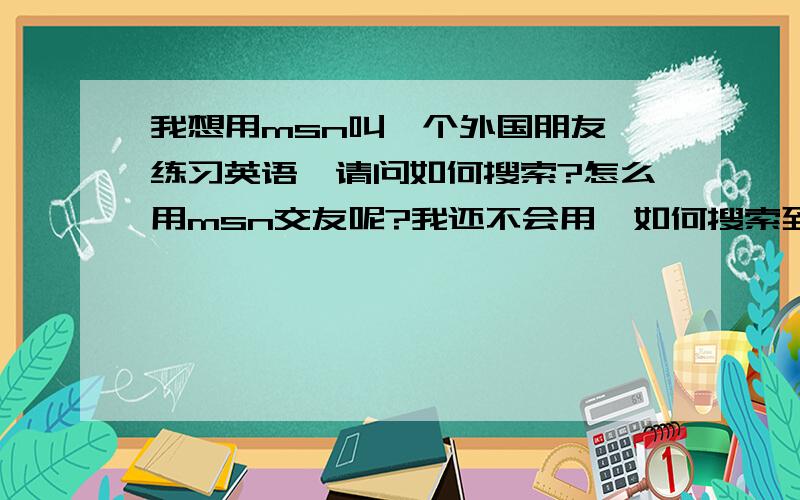 我想用msn叫一个外国朋友 练习英语,请问如何搜索?怎么用msn交友呢?我还不会用,如何搜索到自己想交的朋友啊?