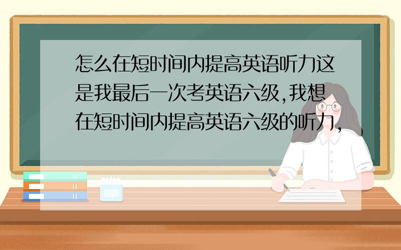 怎么在短时间内提高英语听力这是我最后一次考英语六级,我想在短时间内提高英语六级的听力,