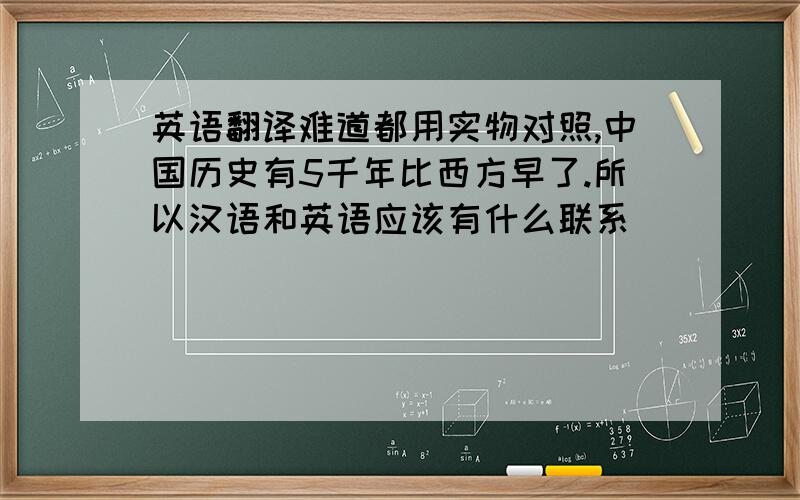 英语翻译难道都用实物对照,中国历史有5千年比西方早了.所以汉语和英语应该有什么联系