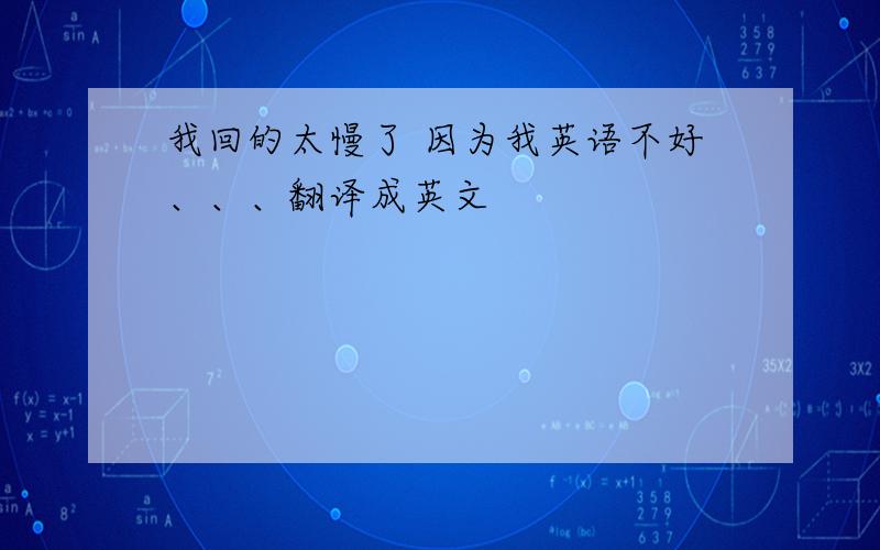 我回的太慢了 因为我英语不好、、、翻译成英文