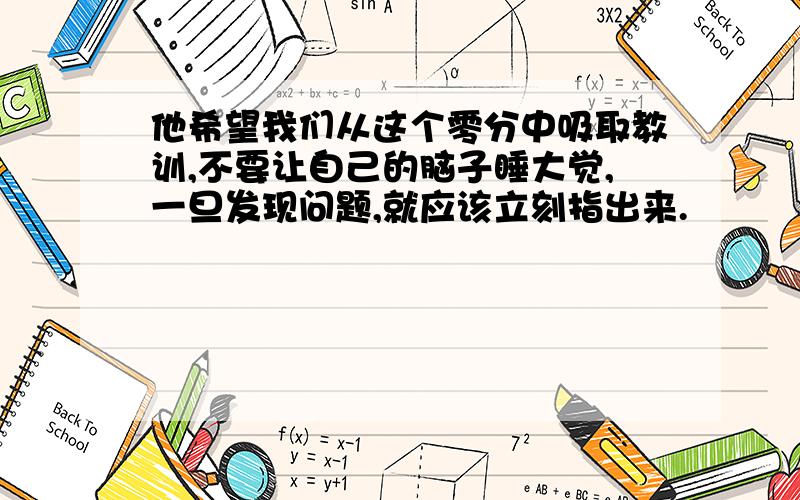 他希望我们从这个零分中吸取教训,不要让自己的脑子睡大觉,一旦发现问题,就应该立刻指出来.