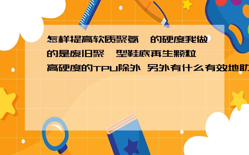 怎样提高软质聚氨酯的硬度我做的是废旧聚醚型鞋底再生颗粒 高硬度的TPU除外 另外有什么有效地助剂?