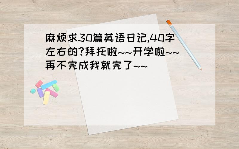 麻烦求30篇英语日记,40字左右的?拜托啦~~开学啦~~再不完成我就完了~~