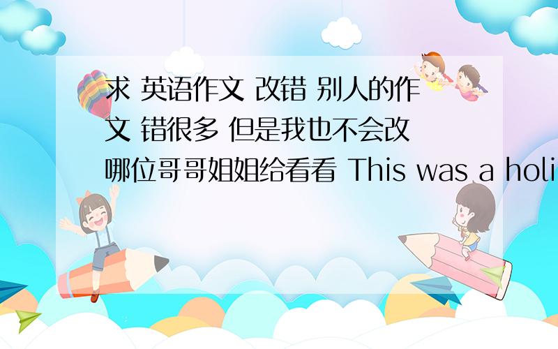 求 英语作文 改错 别人的作文 错很多 但是我也不会改 哪位哥哥姐姐给看看 This was a holiday,Luck Hu just finished him high school lesson.He wanted to get a driver’s license on the holiday.He came a driver’s school,he wa