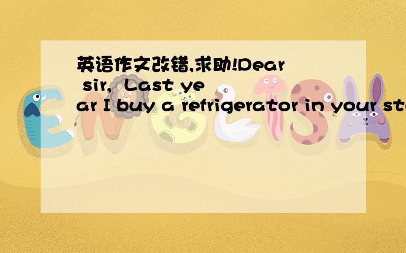 英语作文改错,求助!Dear sir,  Last year I buy a refrigerator in your store in Changan road. We all like shape of the refrigerator. And recently I find something is wrong with it. It begins to make noise when it turned on . At first it is low b