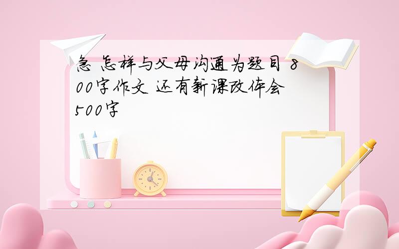 急 怎样与父母沟通为题目 800字作文 还有新课改体会 500字