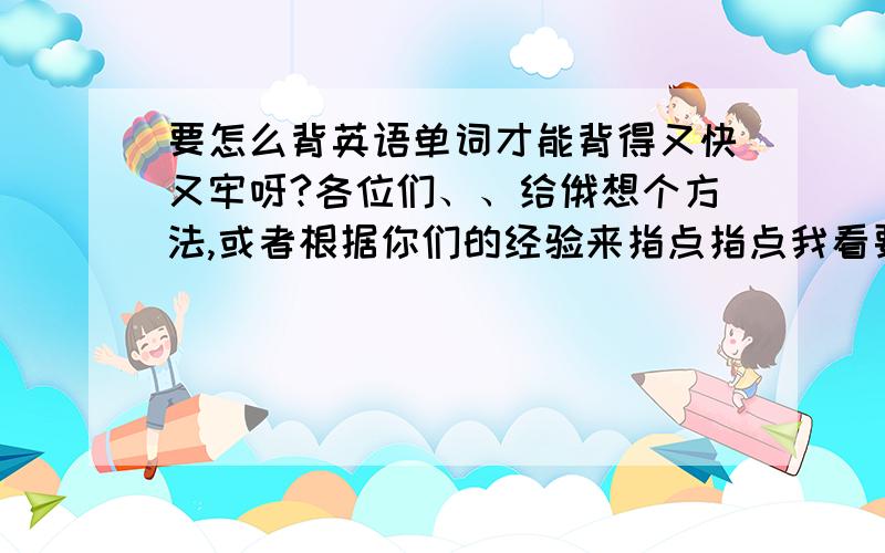 要怎么背英语单词才能背得又快又牢呀?各位们、、给俄想个方法,或者根据你们的经验来指点指点我看要怎样背单词才能又快又牢、