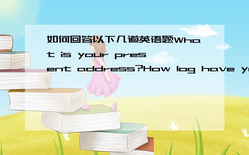 如何回答以下几道英语题What is your present address?How log have you lived there?Whatwas your last address?How log did you live there?Who is the leader of your country?How long has he/she been the leader?Who was the last leader of your coun