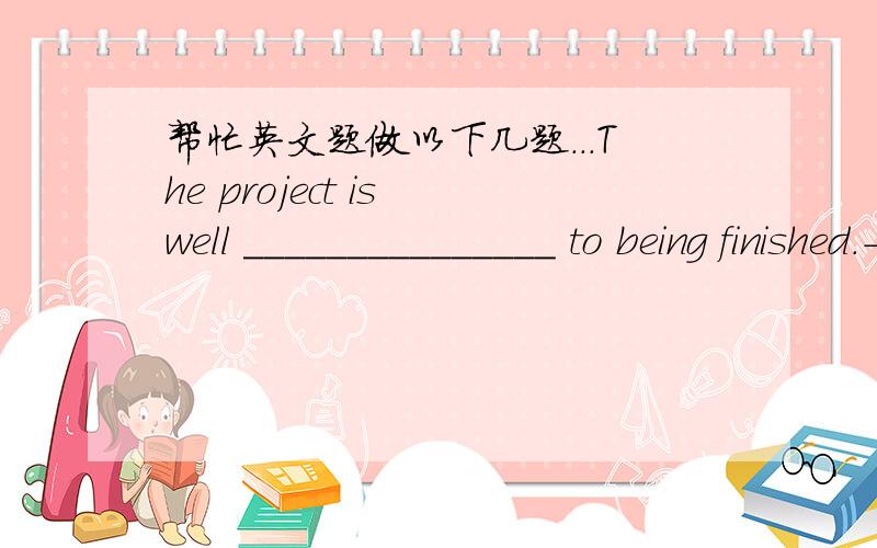 帮忙英文题做以下几题...The project is well _______________ to being finished.-She's the professor?_______________My roommate is into computers _______________.I'm with you _______________ on that issue.