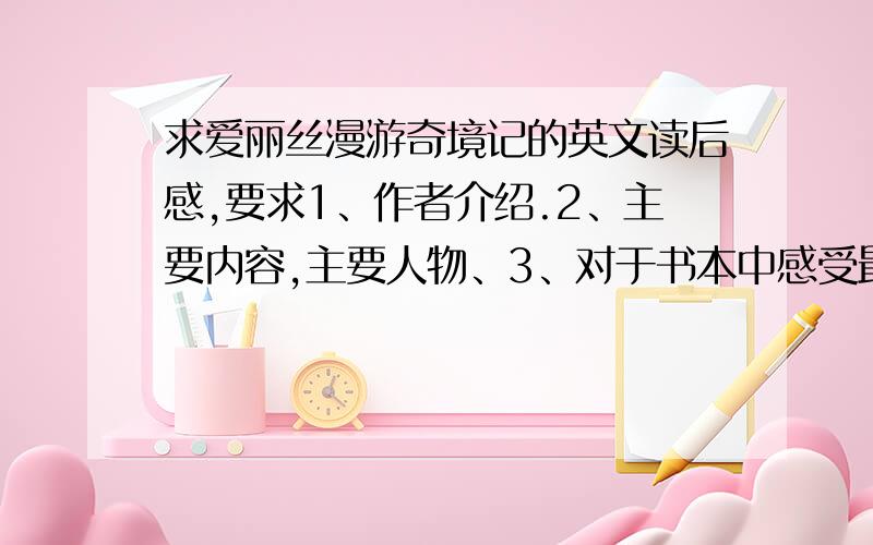 求爱丽丝漫游奇境记的英文读后感,要求1、作者介绍.2、主要内容,主要人物、3、对于书本中感受最深的一处4、个人观点.求求求,最好有两篇啊,我英文太差了,明天就交作业了,要求500字左右.感