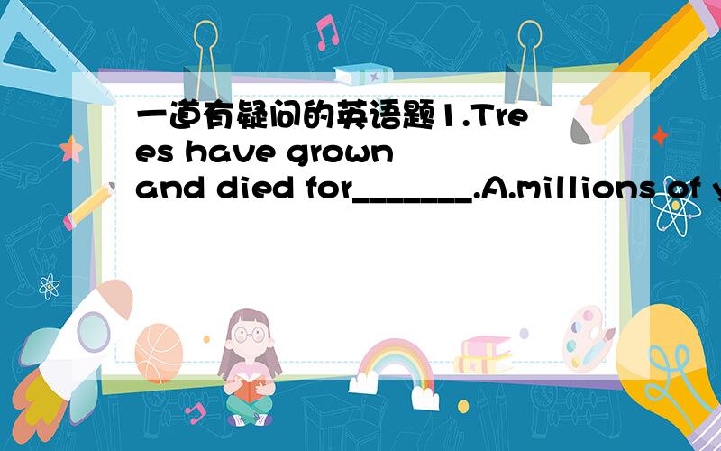 一道有疑问的英语题1.Trees have grown and died for_______.A.millions of yearsB.millions years C.millions of year B.为什么