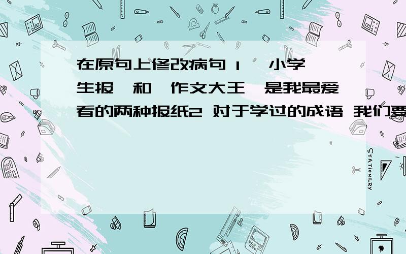 在原句上修改病句 1 《小学生报》和《作文大王》是我最爱看的两种报纸2 对于学过的成语 我们要进行正确的运用和理解3 春天到了 公园里四处可见盛开的鲜花和悦耳的鸟鸣