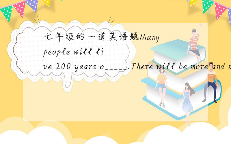 七年级的一道英语题Many people will live 200 years o_____.There will be more and m_____people.People need more r_____to live in.There won't be more room to plan t_____.