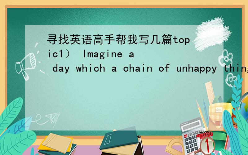 寻找英语高手帮我写几篇topic1） Imagine a day which a chain of unhappy things happened to you.2)Imagine a day in which your important things were stolen by a thief who played a series of tricks.3)Tell your university friend one unforgettab