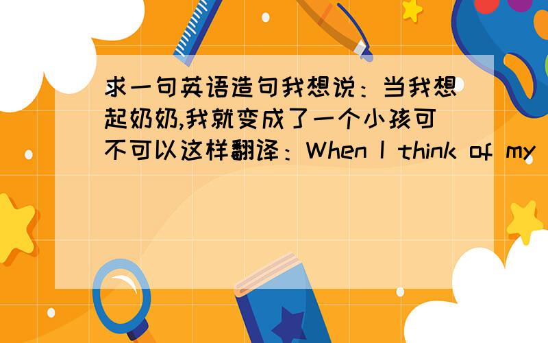 求一句英语造句我想说：当我想起奶奶,我就变成了一个小孩可不可以这样翻译：When I think of my grandmother ,I became a child