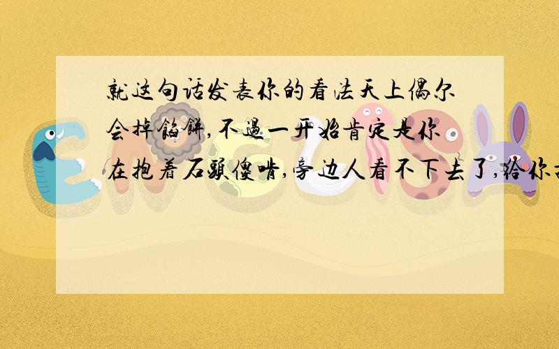 就这句话发表你的看法天上偶尔会掉馅饼,不过一开始肯定是你在抱着石头傻啃,旁边人看不下去了,给你扔了一块金子