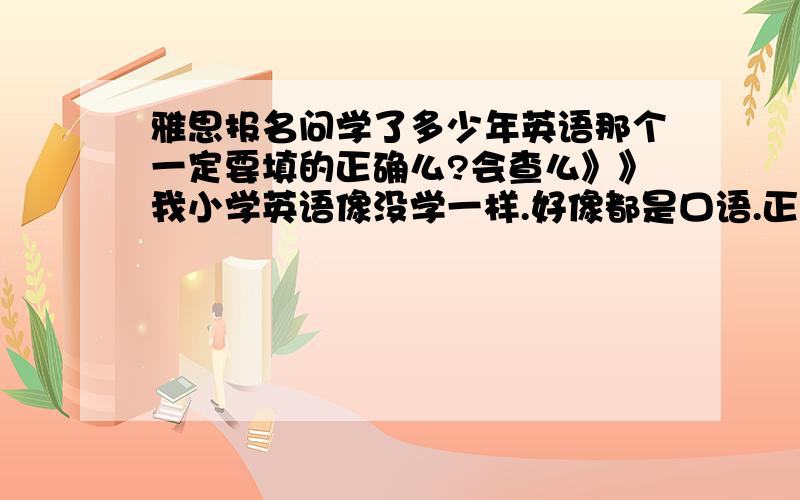 雅思报名问学了多少年英语那个一定要填的正确么?会查么》》我小学英语像没学一样.好像都是口语.正式学应该是初中.