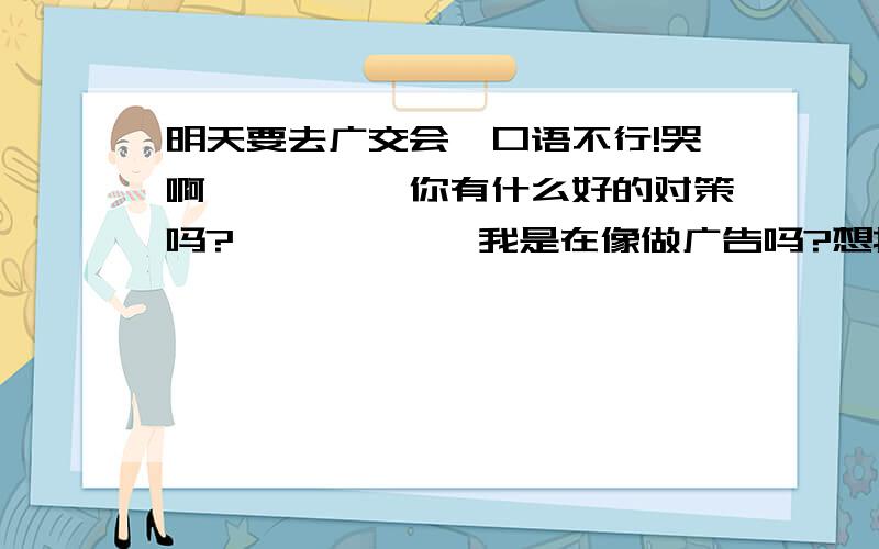 明天要去广交会,口语不行!哭啊`````你有什么好的对策吗?``````我是在像做广告吗?想找翻译但是现在会场管理严格,翻译证不好办,即使找到了也进不去会场!