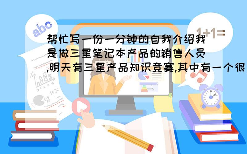 帮忙写一份一分钟的自我介绍我是做三星笔记本产品的销售人员,明天有三星产品知识竞赛,其中有一个很重要的环节就是一分钟的自我介绍.请大家帮忙想想应该怎么写.什么身高体重的这种话