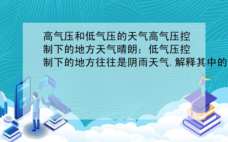 高气压和低气压的天气高气压控制下的地方天气晴朗；低气压控制下的地方往往是阴雨天气.解释其中的原因!尽量简洁些,而且要用初2浙教版科学所学过的知识回答~