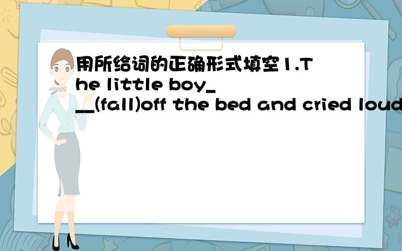 用所给词的正确形式填空1.The little boy___(fall)off the bed and cried loudly.2.Let me___(help)you to move this box.3.I___(leave)my bag on the table in the office last night.4.Tom says that he___(come)at once.5.He___(live)in this town since