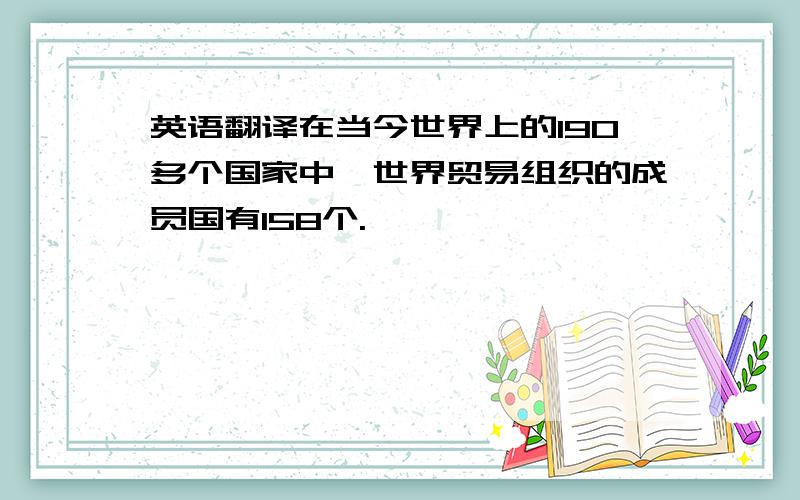 英语翻译在当今世界上的190多个国家中,世界贸易组织的成员国有158个.