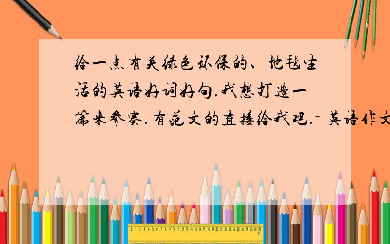 给一点有关绿色环保的、地毯生活的英语好词好句.我想打造一篇来参赛.有范文的直接给我吧.- 英语作文、 是低碳 不好意思 - -