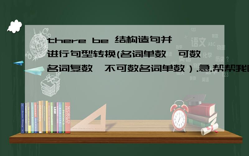 there be 结构造句并进行句型转换(名词单数,可数名词复数、不可数名词单数）.急.帮帮我啊!我会加财富值的.帮帮我.