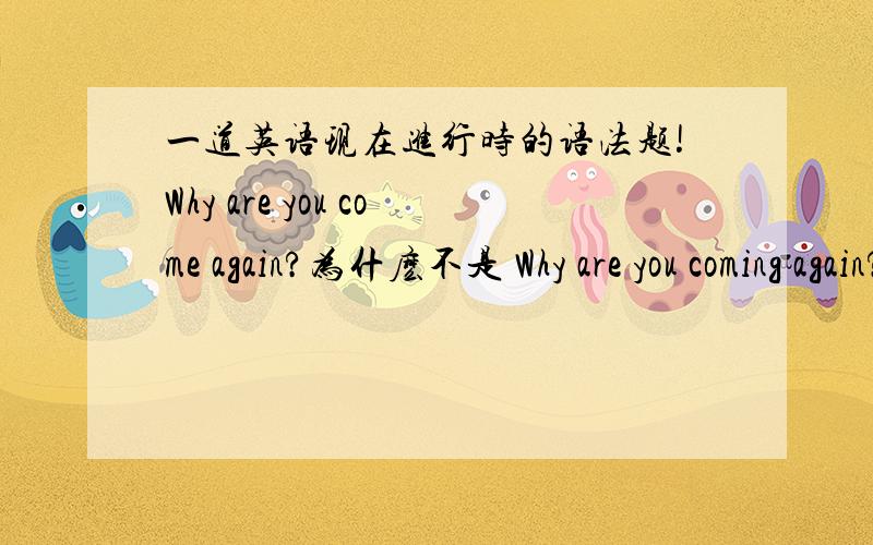 一道英语现在进行时的语法题!Why are you come again?为什麽不是 Why are you coming again?