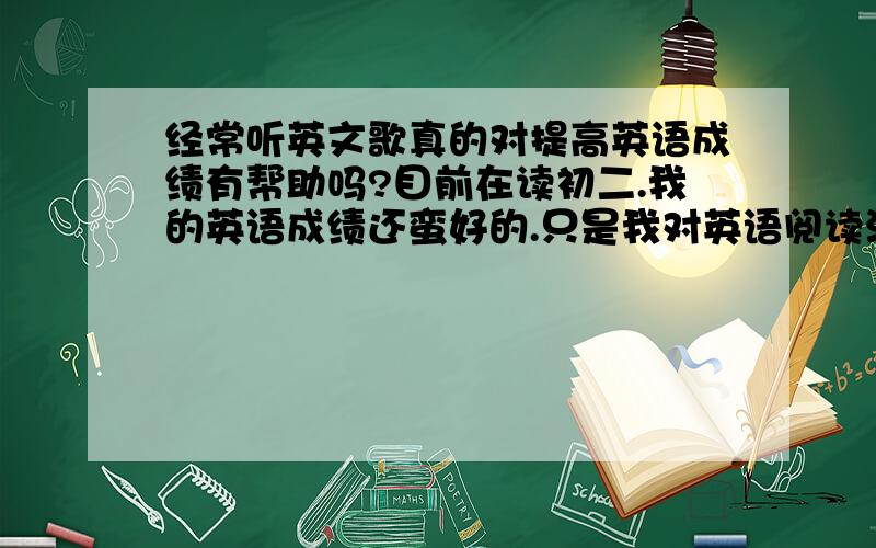 经常听英文歌真的对提高英语成绩有帮助吗?目前在读初二.我的英语成绩还蛮好的.只是我对英语阅读没什么兴趣.看到那长长的阅读题我就晕了.觉得很乏味.貌似听英文歌可以提高英语成绩?但