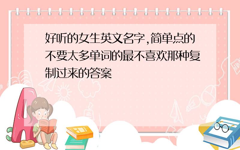 好听的女生英文名字,简单点的不要太多单词的最不喜欢那种复制过来的答案