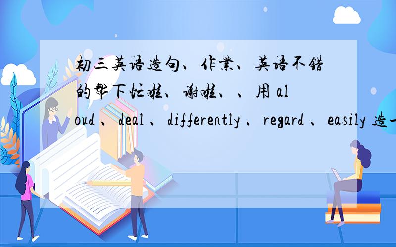 初三英语造句、作业、英语不错的帮下忙啦、谢啦、、用 aloud 、deal 、differently 、regard 、easily 造一小段话、最好不要范语法错误、谢啦、、