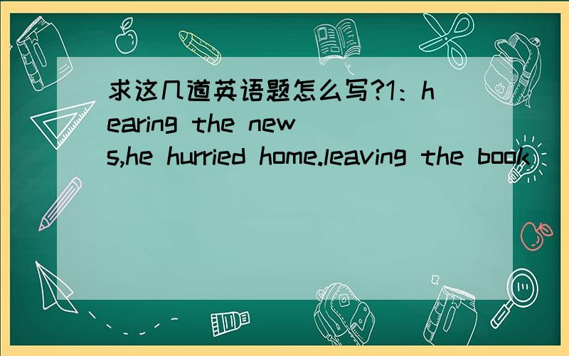 求这几道英语题怎么写?1：hearing the news,he hurried home.leaving the book___on the deskA:lay opened B:lying open C:to lie open D:lie opened2:with all the problems___,the manager left for home,_____A:solved;satisfied B:to be solved;with sat