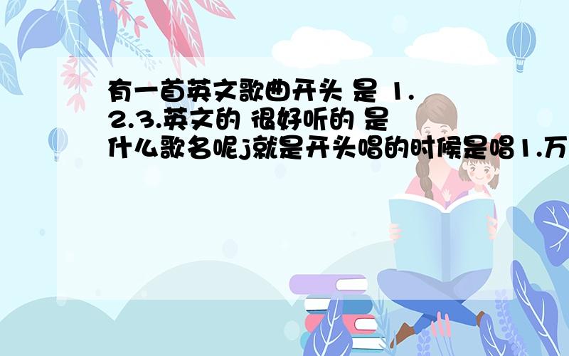 有一首英文歌曲开头 是 1.2.3.英文的 很好听的 是什么歌名呢j就是开头唱的时候是唱1.万2兔.3斯丽的英文 好听 但是我不怎么懂英文 不知道歌名是什么 我想下载