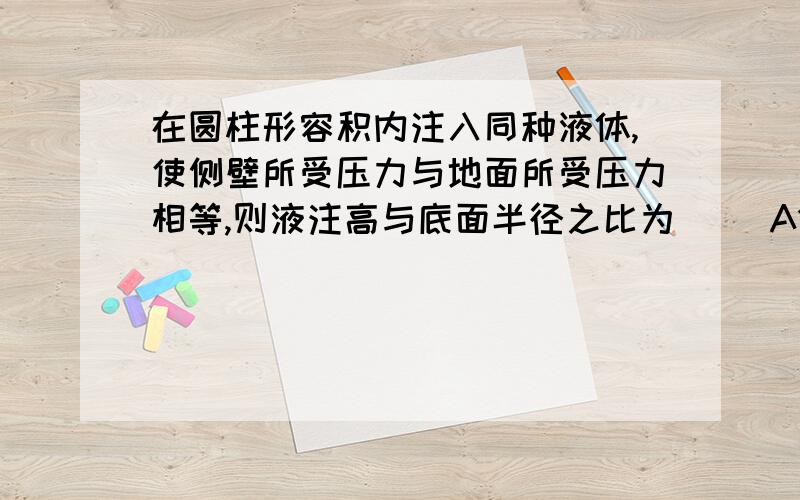 在圆柱形容积内注入同种液体,使侧壁所受压力与地面所受压力相等,则液注高与底面半径之比为（ ）A1：1 B1：2 C2：1 D”派”：1我一定要解析!