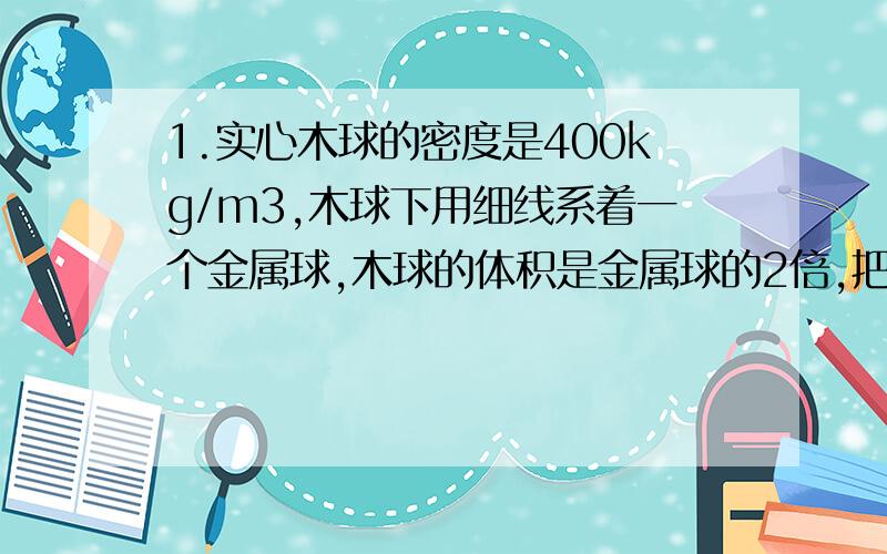 1.实心木球的密度是400kg/m3,木球下用细线系着一个金属球,木球的体积是金属球的2倍,把她门放入水中恰好悬浮,求金属块密度?2.重0.9N的物体浮在液面上,露出液面的体积为25cm3.若对物体施加一