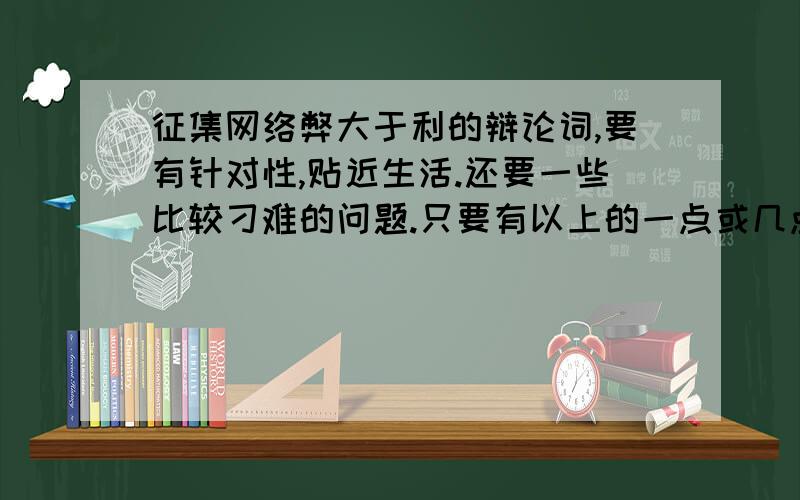 征集网络弊大于利的辩论词,要有针对性,贴近生活.还要一些比较刁难的问题.只要有以上的一点或几点的想法,都可以发上来.这可是关系到班与班之间的输与赢,路过的也可以发表看法.在10月17