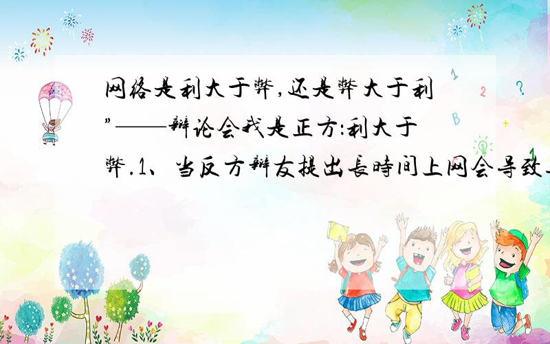 网络是利大于弊,还是弊大于利”——辩论会我是正方：利大于弊.1、当反方辩友提出长时间上网会导致近视,正方的我该怎样反驳?2、当反方辩友提出网络的一些不健康网站对我们毒害很大,我