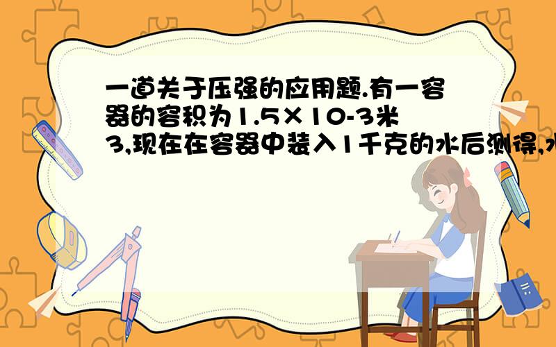 一道关于压强的应用题.有一容器的容积为1.5×10-3米3,现在在容器中装入1千克的水后测得,水面到容器底部的深度为0.2米,（1）求：容器底部所受的压强.（2）某同学在容器中放入一块质量为3千