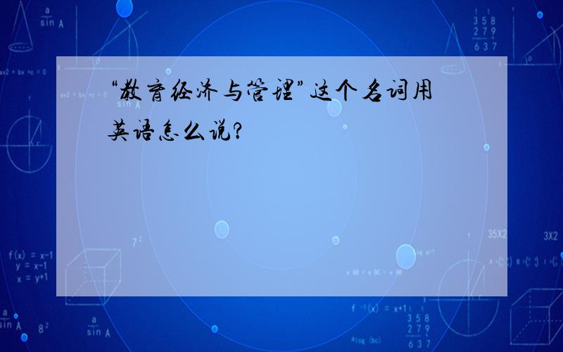 “教育经济与管理”这个名词用英语怎么说?