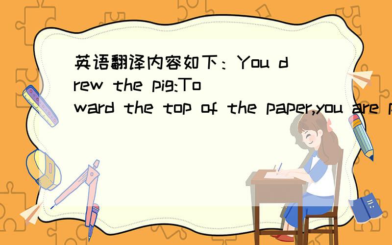 英语翻译内容如下：You drew the pig:Toward the top of the paper,you are positive and optimistic.Toward the middle,you are a realist.Toward the bottom,you are pessimistic,and have a tendency to behave negatively.Facing left,you believe in trad