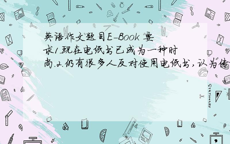 英语作文题目E-Book 要求1.现在电纸书已成为一种时尚.2.仍有很多人反对使用电纸书,认为传统的纸质书籍怎么没人来啊