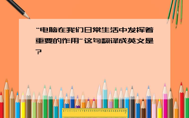 “电脑在我们日常生活中发挥着重要的作用”这句翻译成英文是?