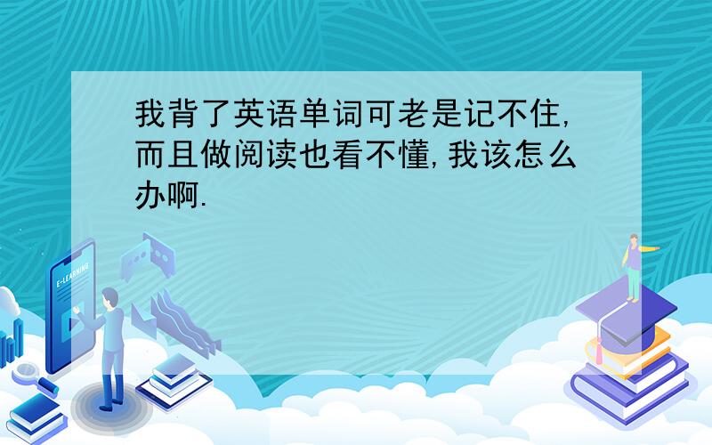 我背了英语单词可老是记不住,而且做阅读也看不懂,我该怎么办啊.