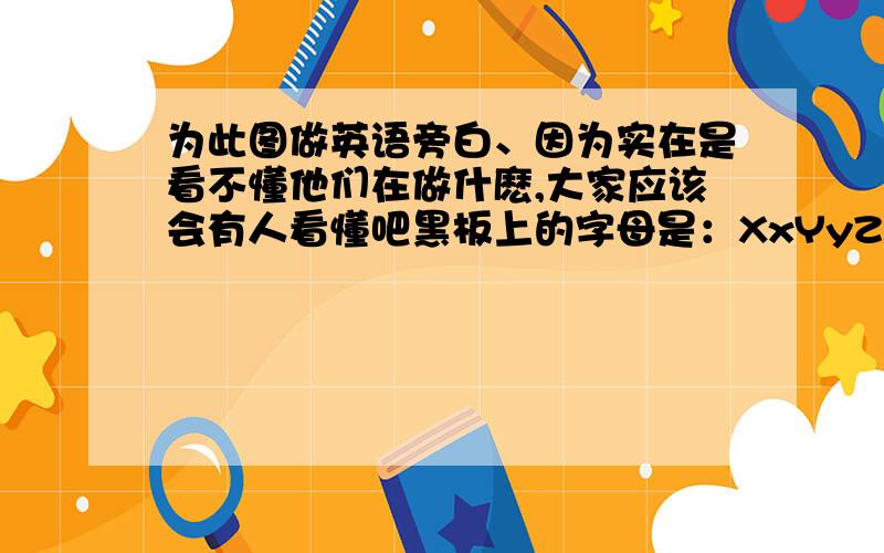 为此图做英语旁白、因为实在是看不懂他们在做什麽,大家应该会有人看懂吧黑板上的字母是：XxYyZz、