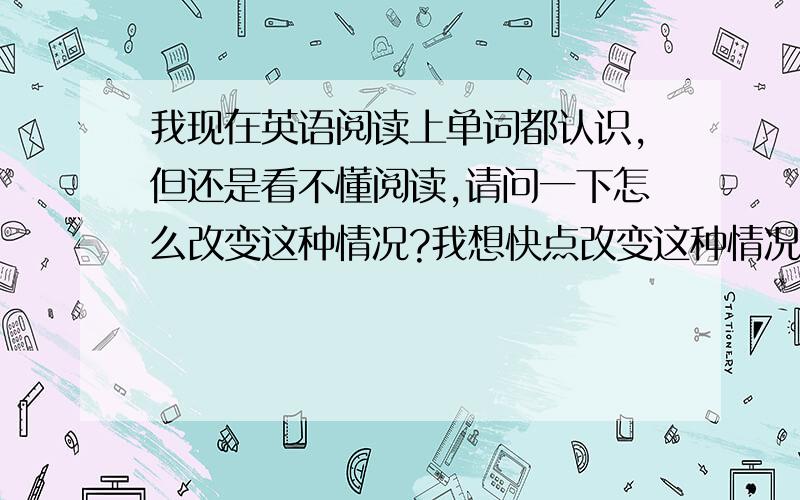 我现在英语阅读上单词都认识,但还是看不懂阅读,请问一下怎么改变这种情况?我想快点改变这种情况